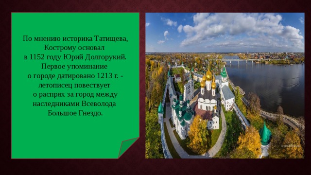 По мнению историка Татищева, Кострому основал в 1152 году Юрий Долгорукий. Первое упоминание о городе датировано 1213 г. - летописец повествует о распрях за город между наследниками Всеволода Большое Гнездо. 
