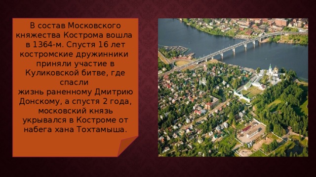 В состав Московского княжества Кострома вошла в 1364-м. Спустя 16 лет костромские дружинники приняли участие в Куликовской битве, где спасли жизнь раненному Дмитрию Донскому, а спустя 2 года, московский князь укрывался в Костроме от набега хана Тохтамыша. 