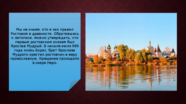 Мы не знаем, кто и как правил Ростовом в древности. Обратившись к летописи, можно утверждать, что первым ростовским князем был Ярослав Мудрый. В начале июля 989 года князь Борис, брат Ярослава Мудрого крестил ростовчан в веру православную. Крещение проходило в озере Неро. 
