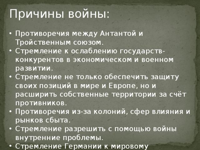 Причины войны: Противоречия между Антантой и Тройственным союзом. Стремление к ослаблению государств-конкурентов в экономическом и военном развитии. Стремление не только обеспечить защиту своих позиций в мире и Европе, но и расширить собственные территории за счёт противников. Противоречия из-за колоний, сфер влияния и рынков сбыта. Стремление разрешить с помощью войны внутренние проблемы. Стремление Германии к мировому господству. 