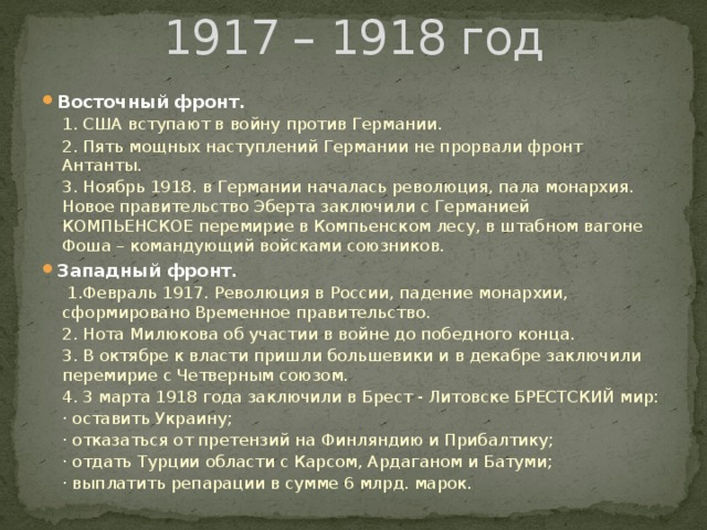 1917 – 1918 год Восточный фронт. 1. США вступают в войну против Германии. 2. Пять мощных наступлений Германии не прорвали фронт Антанты. 3. Ноябрь 1918. в Германии началась революция, пала монархия. Новое правительство Эберта заключили с Германией КОМПЬЕНСКОЕ перемирие в Компьенском лесу, в штабном вагоне Фоша – командующий войсками союзников. Западный фронт.  1.Февраль 1917. Революция в России, падение монархии, сформировано Временное правительство. 2. Нота Милюкова об участии в войне до победного конца. 3. В октябре к власти пришли большевики и в декабре заключили перемирие с Четверным союзом. 4. 3 марта 1918 года заключили в Брест - Литовске БРЕСТСКИЙ мир: · оставить Украину; · отказаться от претензий на Финляндию и Прибалтику; · отдать Турции области с Карсом, Ардаганом и Батуми; · выплатить репарации в сумме 6 млрд. марок. 