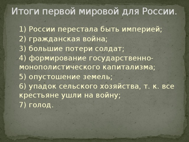 Итоги первой мировой для России. 1) России перестала быть империей; 2) гражданская война; 3) большие потери солдат; 4) формирование государственно-монополистического капитализма; 5) опустошение земель; 6) упадок сельского хозяйства, т. к. все крестьяне ушли на войну; 7) голод. 