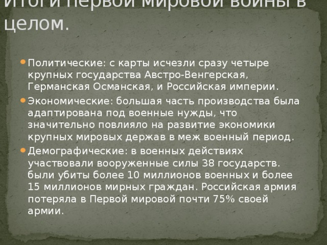 Итоги первой мировой войны в целом. Политические: с карты исчезли сразу четыре крупных государства Австро-Венгерская, Германская Османская, и Российская империи. Экономические: большая часть производства была адаптирована под военные нужды, что значительно повлияло на развитие экономики крупных мировых держав в меж военный период. Демографические: в военных действиях участвовали вооруженные силы 38 государств. были убиты более 10 миллионов военных и более 15 миллионов мирных граждан. Российская армия потеряла в Первой мировой почти 75% своей армии. 