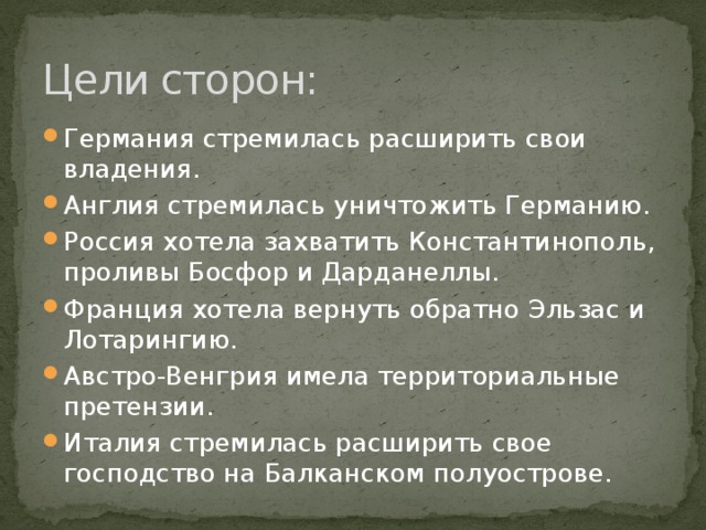 Цели сторон: Германия стремилась расширить свои владения. Англия стремилась уничтожить Германию. Россия хотела захватить Константинополь, проливы Босфор и Дарданеллы. Франция хотела вернуть обратно Эльзас и Лотарингию. Австро-Венгрия имела территориальные претензии. Италия стремилась расширить свое господство на Балканском полуострове.  