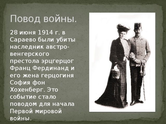 Повод войны. 28 июня 1914 г. в Сараево были убиты наследник австро-венгерского престола эрцгерцог Франц Фердинанд и его жена герцогиня София фон Хохенберг. Это событие стало поводом для начала Первой мировой войны.  