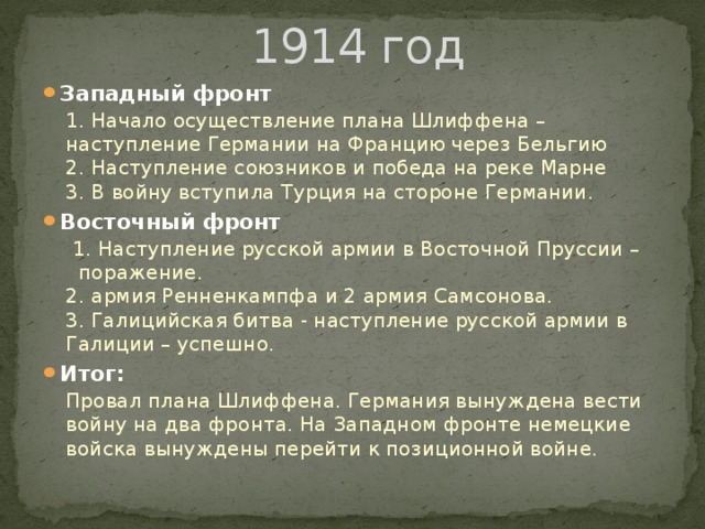  1914 год Западный фронт 1. Начало осуществление плана Шлиффена – наступление Германии на Францию через Бельгию  2. Наступление союзников и победа на реке Марне  3. В войну вступила Турция на стороне Германии. Восточный фронт  1. Наступление русской армии в Восточной Пруссии – поражение.   2. армия Ренненкампфа и 2 армия Самсонова.  3. Галицийская битва - наступление русской армии в Галиции – успешно. Итог: Провал плана Шлиффена. Германия вынуждена вести войну на два фронта. На Западном фронте немецкие войска вынуждены перейти к позиционной войне.  