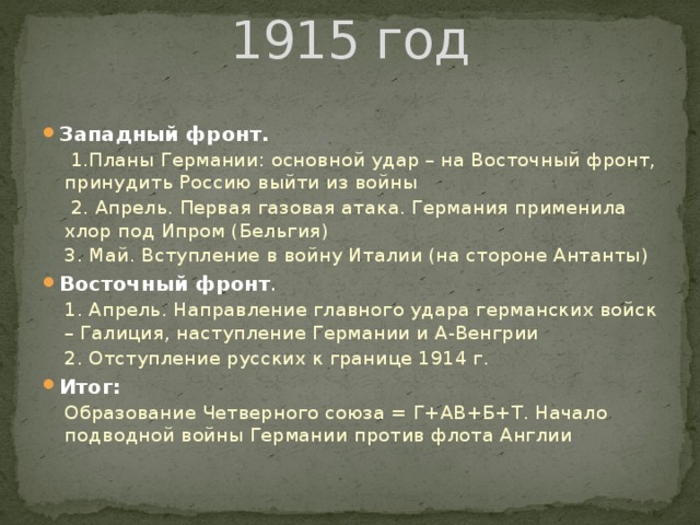 1915 год Западный фронт.  1.Планы Германии: основной удар – на Восточный фронт, принудить Россию выйти из войны  2. Апрель. Первая газовая атака. Германия применила хлор под Ипром (Бельгия) 3. Май. Вступление в войну Италии (на стороне Антанты) Восточный фронт . 1. Апрель. Направление главного удара германских войск – Галиция, наступление Германии и А-Венгрии 2. Отступление русских к границе 1914 г. Итог: Образование Четверного союза = Г+АВ+Б+Т. Начало подводной войны Германии против флота Англии  
