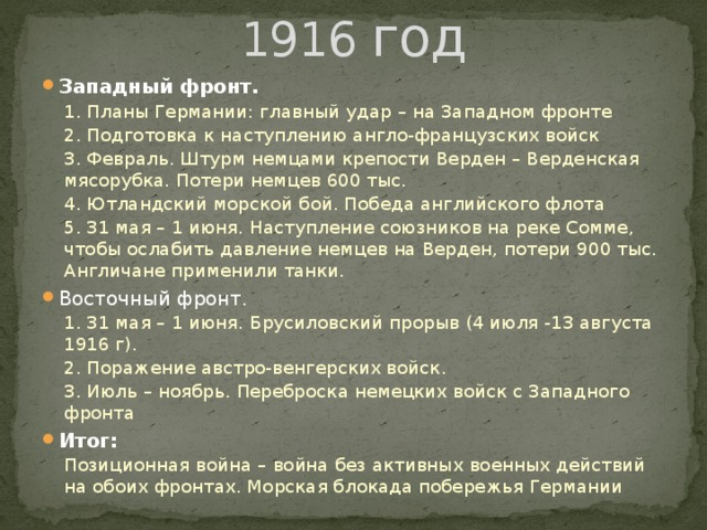 1916 год Западный фронт. 1. Планы Германии: главный удар – на Западном фронте 2. Подготовка к наступлению англо-французских войск 3. Февраль. Штурм немцами крепости Верден – Верденская мясорубка. Потери немцев 600 тыс. 4. Ютландский морской бой. Победа английского флота 5. 31 мая – 1 июня. Наступление союзников на реке Сомме, чтобы ослабить давление немцев на Верден, потери 900 тыс. Англичане применили танки. Восточный фронт. 1. 31 мая – 1 июня. Брусиловский прорыв (4 июля -13 августа 1916 г). 2. Поражение австро-венгерских войск. 3. Июль – ноябрь. Переброска немецких войск с Западного фронта Итог: Позиционная война – война без активных военных действий на обоих фронтах. Морская блокада побережья Германии  