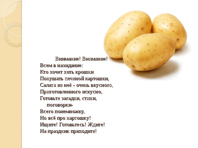   Внимание! Внимание!                                       Всем в назидание:                                                     Кто хочет хоть крошки                                       Покушать печеной картошки,                                       Салата из неё - очень вкусного,                                       Приготовленного искусно,                                       Готовьте загадки, стихи,  поговорки-                                       Всего понемножку,                                       Но всё про картошку!                                       Ищите! Готовьтесь! Ждите!                                       На праздник приходите!   