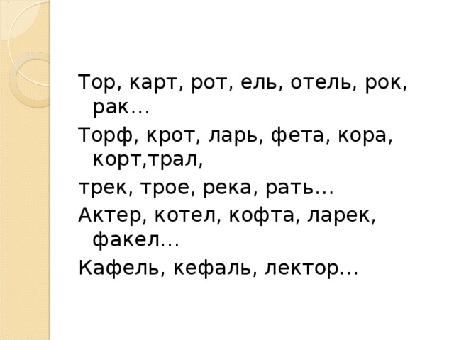   Тор, карт, рот, ель, отель, рок, рак… Торф, крот, ларь, фета, кора, корт,трал, трек, трое, река, рать… Актер, котел, кофта, ларек, факел… Кафель, кефаль, лектор…  