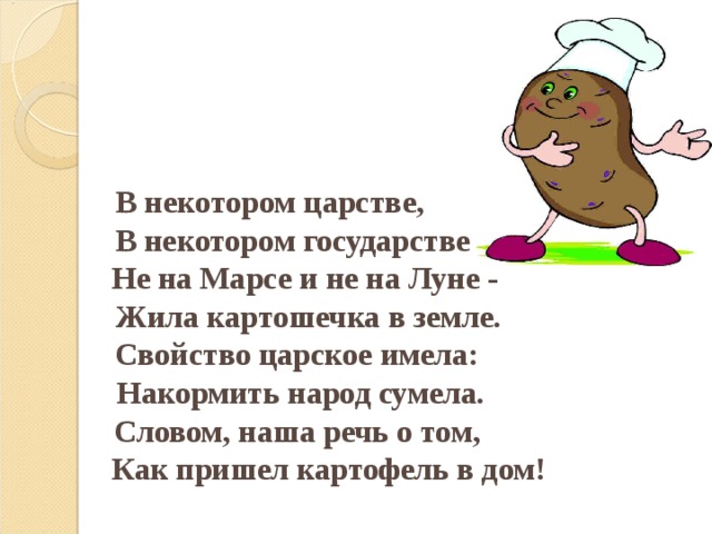 В некотором царстве,  В некотором государстве  Не на Марсе и не на Луне -  Жила картошечка в земле.  Свойство царское имела:  Накормить народ сумела.  Словом, наша речь о том,  Как пришел картофель в дом!    