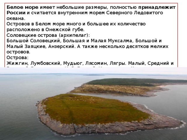 Белое море  имеет небольшие размеры, полностью  принадлежит России  и считается внутренним морем Северного Ледовитого океана. Островов в Белом море много и большее их количество расположено в Онежской губе. Соловецкие острова (архипелаг): Большой Соловецкий, Большая и Малая Муксалма, Большой и Малый Заяцкие, Анзерский. А также несколько десятков мелких островов. Острова: Жижгин, Лумбовский, Мудьюг, Лясомин, Лягры. Малый, Средний и Большой Лупчострова. Кий, Еловый, Кондостров, Хедостров, Моржовец, Мягостров. Сумостров, Кедостров, Маникостров, Седостров, Перхлуда, Щаг, Большой Сосновец. Большой и Малый Жужмуй. 