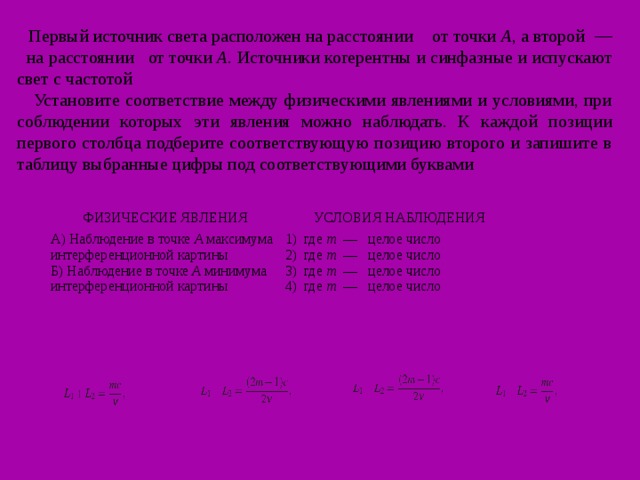 Первый источник света расположен на расстоянии      от точки   A , а второй  —    на расстоянии   от точки   A . Источники когерентны и синфазные и испускают свет с частотой      Установите соответствие между физическими явлениями и условиями, при соблюдении которых эти явления можно наблюдать. К каждой позиции первого столбца подберите соответствующую позицию второго и запишите в таблицу выбранные цифры под соответствующими буквами ФИЗИЧЕСКИЕ ЯВЛЕНИЯ А) Наблюдение в точке  A  максимума интерференционной картины Б) Наблюдение в точке  A  минимума интерференционной картины УСЛОВИЯ НАБЛЮДЕНИЯ 1)  где  m   —   целое число 2)  где  m   —   целое число 3)  где  m   —   целое число 4)  где  m   —   целое число 