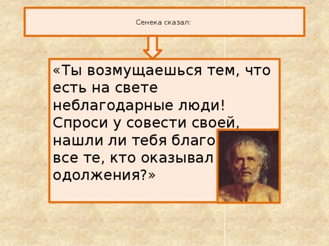  Сенека сказал:   «Ты возмущаешься тем, что есть на свете неблагодарные люди! Спроси у совести своей, нашли ли тебя благодарным все те, кто оказывал тебе одолжения?» 