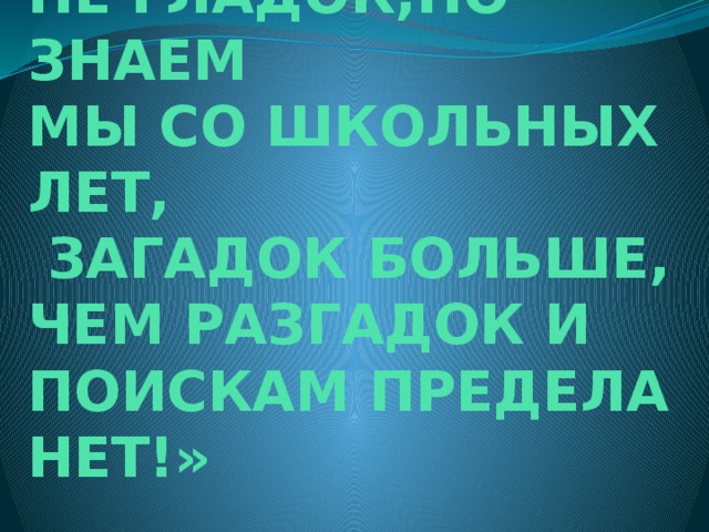  «ДА, ПУТЬ ПОЗНАНЬЯ  НЕ ГЛАДОК,НО ЗНАЕМ  МЫ СО ШКОЛЬНЫХ ЛЕТ,  ЗАГАДОК БОЛЬШЕ,  ЧЕМ РАЗГАДОК И  ПОИСКАМ ПРЕДЕЛА  НЕТ!»  