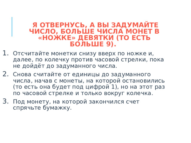  Я ОТВЕРНУСЬ, А ВЫ ЗАДУМАЙТЕ ЧИСЛО, БОЛЬШЕ ЧИСЛА МОНЕТ В «НОЖКЕ» ДЕВЯТКИ (ТО ЕСТЬ БОЛЬШЕ 9). Отсчитайте монетки снизу вверх по ножке и, далее, по колечку против часовой стрелки, пока не дойдёт до задуманного числа. Снова считайте от единицы до задуманного числа, начав с монеты, на которой остановились (то есть она будет под цифрой 1), но на этот раз по часовой стрелке и только вокруг колечка. Под монету, на которой закончился счет спрячьте бумажку.  