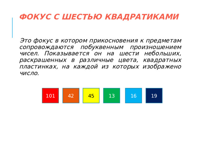 ФОКУС С ШЕСТЬЮ КВАДРАТИКАМИ   Это фокус в котором прикосновения к предметам сопровождаются побуквенным произношением чисел. Показывается он на шести небольших, раскрашенных в различные цвета, квадратных пластинках, на каждой из которых изображено число. 19 42 101 45 13 16  
