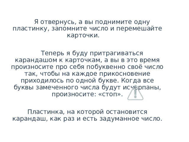   Я отвернусь, а вы поднимите одну пластинку, запомните число и перемешайте карточки.   Теперь я буду притрагиваться карандашом к карточкам, а вы в это время произносите про себя побуквенно своё число так, чтобы на каждое прикосновение приходилось по одной букве. Когда все буквы замеченного числа будут исчерпаны, произносите: «стоп».  Пластинка, на которой остановится карандаш, как раз и есть задуманное число.  