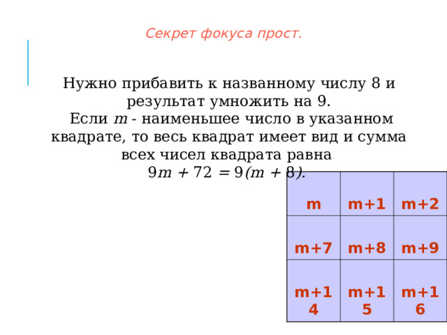    Секрет фокуса прост.     Нужно прибавить к названному числу 8 и результат умножить на 9.  Если m - наименьшее число в указанном квадрате, то весь квадрат имеет вид и сумма всех чисел квадрата равна 9 m +  72  = 9 (m + 8 ).   m  m+7  m+1  m+2  m+8  m+14  m+9  m+15  m+16  