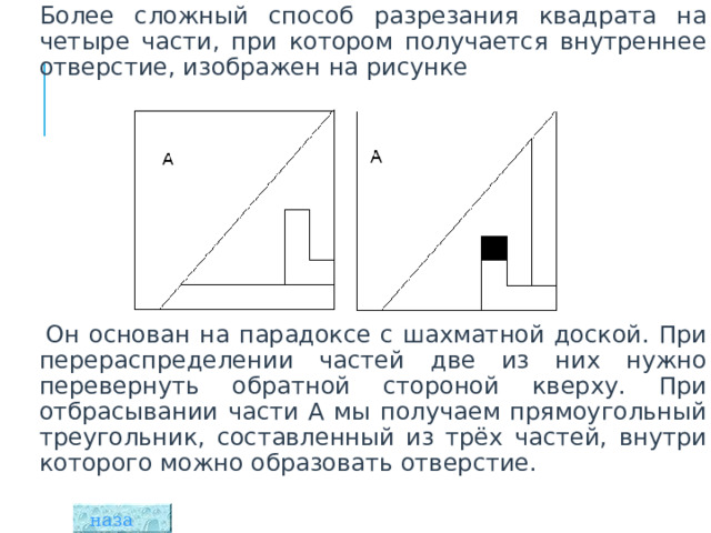  Более сложный способ разрезания квадрата на четыре части, при котором получается внутреннее отверстие, изображен на рисунке      Он основан на парадоксе с шахматной доской. При перераспределении частей две из них нужно перевернуть обратной стороной кверху. При отбрасывании части А мы получаем прямоугольный треугольник, составленный из трёх частей, внутри которого можно образовать отверстие. назад  