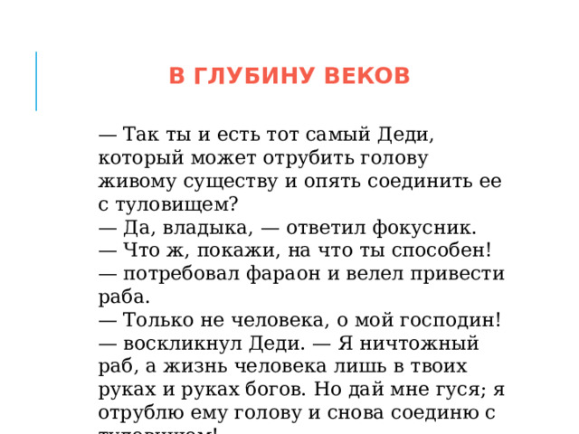 В ГЛУБИНУ ВЕКОВ — Так ты и есть тот самый Деди, который может отрубить голову живому существу и опять соединить ее с туловищем? — Да, владыка, — ответил фокусник. — Что ж, покажи, на что ты способен! — потребовал фараон и велел привести раба. — Только не человека, о мой господин! — воскликнул Деди. — Я ничтожный раб, а жизнь человека лишь в твоих руках и руках богов. Но дай мне гуся; я отрублю ему голову и снова соединю с туловищем! 