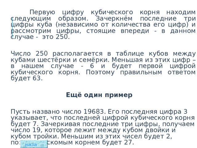  Первую цифру кубического корня находим следующим образом. Зачеркнём последние три цифры куба (независимо от количества его цифр) и рассмотрим цифры, стоящие впереди - в данном случае - это 250.  Число 250 располагается в таблице кубов между кубами шестёрки и семёрки. Меньшая из этих цифр – в нашем случае - 6 и будет первой цифрой кубического корня. Поэтому правильным ответом будет 63.  Ещё один пример   Пусть названо число 19683. Его последняя цифра 3 указывает, что последней цифрой кубического корня будет 7. Зачеркивая последние три цифры, получаем число 19, которое лежит между кубом двойки и кубом тройки. Меньшим из этих чисел будет 2, поэтому, искомым корнем будет 27. назад  