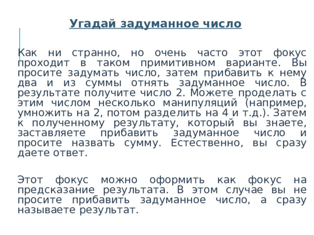  Угадай задуманное число  Как ни странно, но очень часто этот фокус проходит в таком примитивном варианте. Вы просите задумать число, затем прибавить к нему два и из суммы отнять задуманное число. В результате получите число 2. Можете проделать с этим числом несколько манипуляций (например, умножить на 2, потом разделить на 4 и т.д.). Затем к полученному результату, который вы знаете, заставляете прибавить задуманное число и просите назвать сумму. Естественно, вы сразу даете ответ.  Этот фокус можно оформить как фокус на предсказание результата. В этом случае вы не просите прибавить задуманное число, а сразу называете результат.  