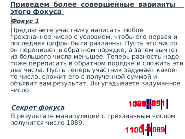  Приведем более совершенные варианты этого фокуса  Фокус 1   Предлагаете участнику написать любое трехзначное число с условием, чтобы его первая и последняя цифры были различны. Пусть это число он перепишет в обратном порядке, а затем вычтет из большего числа меньшее. Теперь разность надо тоже переписать в обратном порядке и сложить эти два числа. Пусть теперь участник задумает какое-то число, сложит его с полученной суммой и объявит вам результат. Вы угадываете задуманное число.   Секрет фокуса   В результате манипуляций с трехзначным числом получится число 1089.  