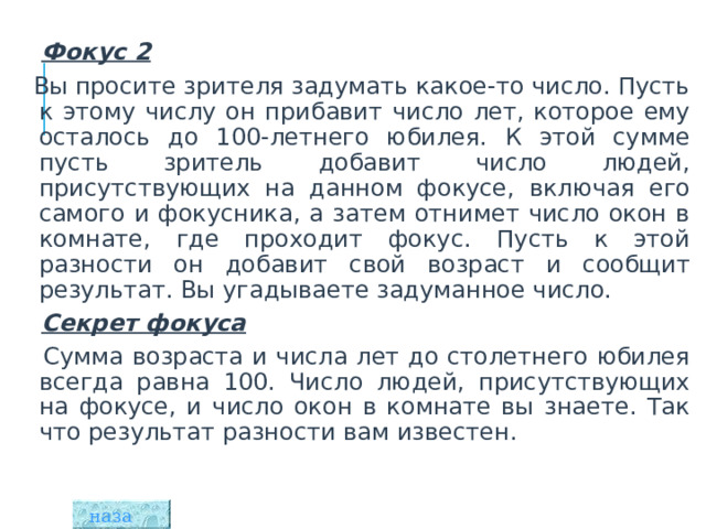    Фокус 2  Вы просите зрителя задумать какое-то число. Пусть к этому числу он прибавит число лет, которое ему осталось до 100-летнего юбилея. К этой сумме пусть зритель добавит число людей, присутствующих на данном фокусе, включая его самого и фокусника, а затем отнимет число окон в комнате, где проходит фокус. Пусть к этой разности он добавит свой возраст и сообщит результат. Вы угадываете задуманное число.  Секрет фокуса  Сумма возраста и числа лет до столетнего юбилея всегда равна 100. Число людей, присутствующих на фокусе, и число окон в комнате вы знаете. Так что результат разности вам известен. назад  