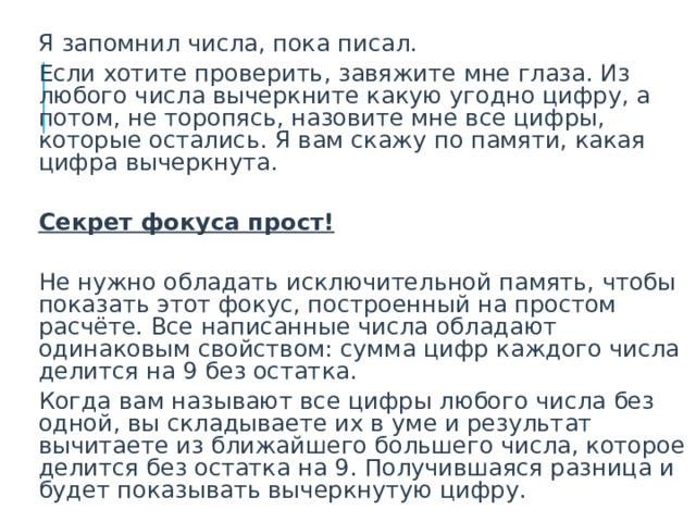  Я запомнил числа, пока писал.  Если хотите проверить, завяжите мне глаза. Из любого числа вычеркните какую угодно цифру, а потом, не торопясь, назовите мне все цифры, которые остались. Я вам скажу по памяти, какая цифра вычеркнута.  Секрет фокуса прост!   Не нужно обладать исключительной память, чтобы показать этот фокус, построенный на простом расчёте. Все написанные числа обладают одинаковым свойством: сумма цифр каждого числа делится на 9 без остатка.  Когда вам называют все цифры любого числа без одной, вы складываете их в уме и результат вычитаете из ближайшего большего числа, которое делится без остатка на 9. Получившаяся разница и будет показывать вычеркнутую цифру.  