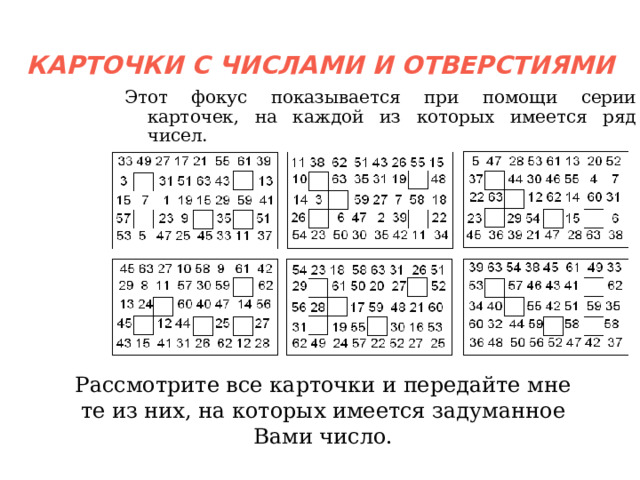 КАРТОЧКИ С ЧИСЛАМИ И ОТВЕРСТИЯМИ Этот фокус показывается при помощи серии карточек, на каждой из которых имеется ряд чисел. Рассмотрите все карточки и передайте мне те из них, на которых имеется задуманное Вами число.  