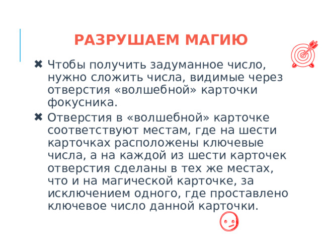 РАЗРУШАЕМ МАГИЮ Чтобы получить задуманное число, нужно сложить числа, видимые через отверстия «волшебной» карточки фокусника. Отверстия в «волшебной» карточке соответствуют местам, где на шести карточках расположены ключевые числа, а на каждой из шести карточек отверстия сделаны в тех же местах, что и на магической карточке, за исключением одного, где проставлено ключевое число данной карточки.  
