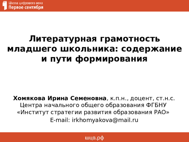  Литературная грамотность младшего школьника: содержание и пути формирования   Хомякова Ирина Семеновна , к.п.н., доцент, ст.н.с. Центра начального общего образования ФГБНУ  «Институт стратегии развития образования РАО» E-mail: irkhomyakova@mail.ru 