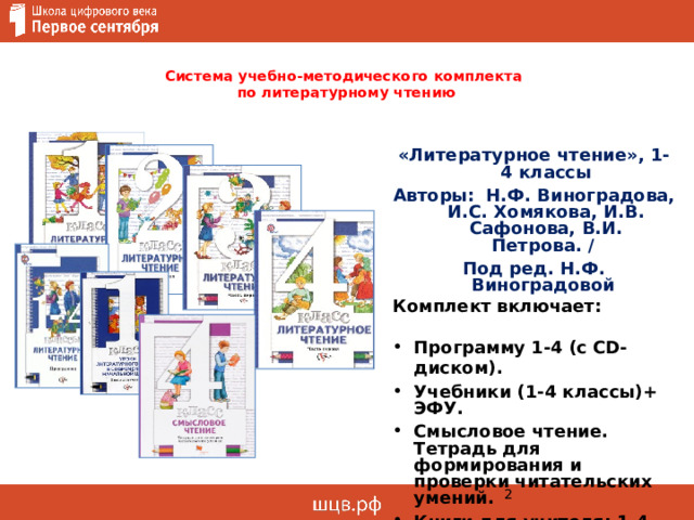  Система учебно-методического комплекта  по литературному чтению   «Литературное чтение», 1-4 классы Авторы: Н.Ф. Виноградова, И.С. Хомякова, И.В. Сафонова, В.И. Петрова. / Под ред. Н.Ф. Виноградовой Комплект включает:  Программу 1-4 (с СD-диском). Учебники (1-4 классы)+ ЭФУ. Смысловое чтение. Тетрадь для формирования и проверки читательских умений. Книги для учителя: 1-4 классы: Уроки литературного чтения в современной начальной школе. 1 