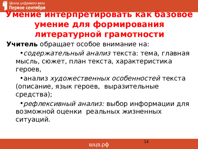 Умение интерпретировать как базовое умение для формирования литературной грамотности Учитель обращает особое внимание на: содержательный анализ  текста: тема, главная мысль, сюжет, план текста, характеристика героев, анализ художественных особенностей текста (описание, язык героев, выразительные средства); рефлексивный анализ:  выбор информации для возможной оценки реальных жизненных ситуаций.  