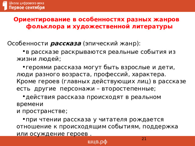  Ориентирование в особенностях разных жанров  фольклора и художественной литературы   Особенности рассказа (эпический жанр): в рассказе раскрываются реальные события из жизни людей; героями рассказа могут быть взрослые и дети, люди разного возраста, профессий, характера. Кроме героев (главных действующих лиц) в рассказе есть другие персонажи – второстепенные; действия рассказа происходят в реальном времени  и пространстве; при чтении рассказа у читателя рождается отношение к происходящим событиям, поддержка или осуждение героев .  