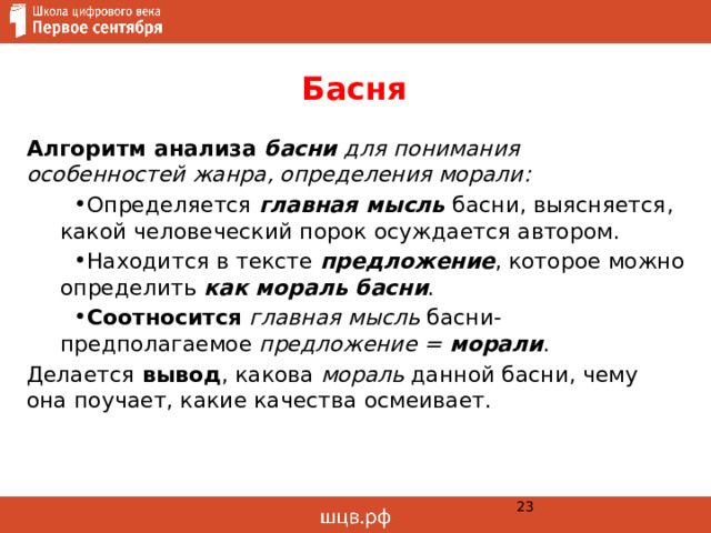 Басня Алгоритм анализа басни для понимания особенностей жанра, определения морали: Определяется главная мысль басни, выясняется, какой человеческий порок осуждается автором. Находится в тексте предложение , которое можно определить как мораль басни . Соотносится  главная мысль басни- предполагаемое предложение = морали . Делается вывод , какова мораль данной басни, чему она поучает, какие качества осмеивает.  