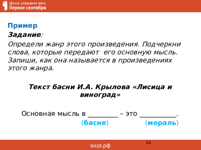 Пример Задание : Определи жанр этого произведения. Подчеркни слова, которые передают его основную мысль. Запиши, как она называется в произведениях этого жанра.  Текст басни И.А. Крылова «Лисица и виноград» Основная мысль в _________ – это ___________.  ( басне ) ( мораль )  
