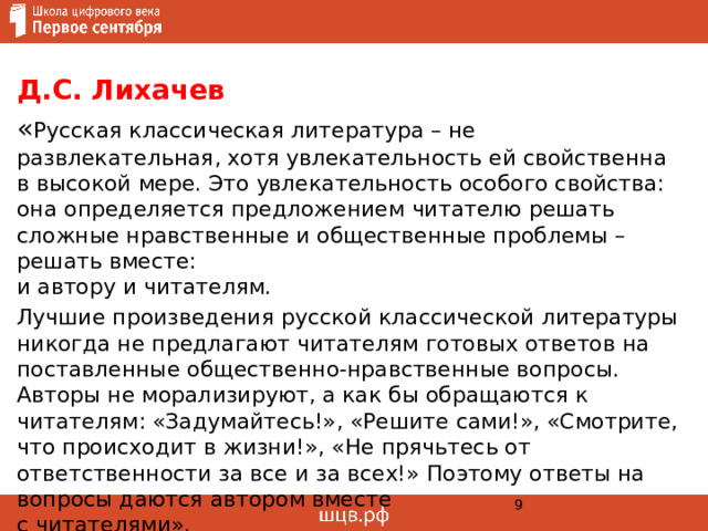 Д.С. Лихачев  « Русская классическая литература – не развлекательная, хотя увлекательность ей свойственна в высокой мере. Это увлекательность особого свойства: она определяется предложением читателю решать сложные нравственные и общественные проблемы – решать вместе:  и автору и читателям. Лучшие произведения русской классической литературы никогда не предлагают читателям готовых ответов на поставленные общественно-нравственные вопросы. Авторы не морализируют, а как бы обращаются к читателям: «Задумайтесь!», «Решите сами!», «Смотрите, что происходит в жизни!», «Не прячьтесь от ответственности за все и за всех!» Поэтому ответы на вопросы даются автором вместе  с читателями».  