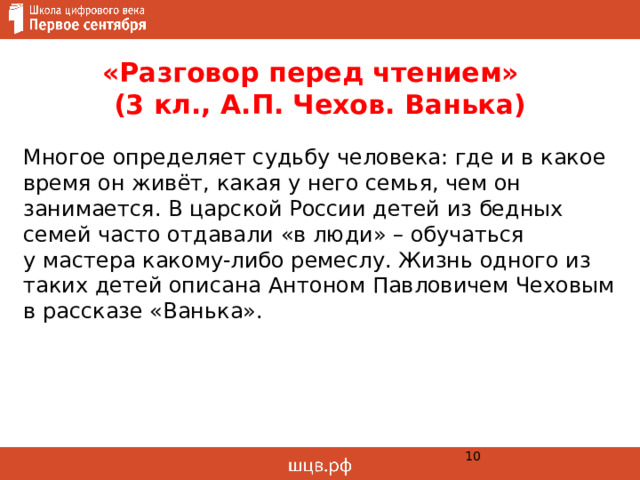 «Разговор перед чтением»  (3 кл., А.П. Чехов. Ванька) Многое определяет судьбу человека: где и в какое время он живёт, какая у него семья, чем он занимается. В царской России детей из бедных семей часто отдавали «в люди» – обучаться  у мастера какому-либо ремеслу. Жизнь одного из таких детей описана Антоном Павловичем Чеховым в рассказе «Ванька».  