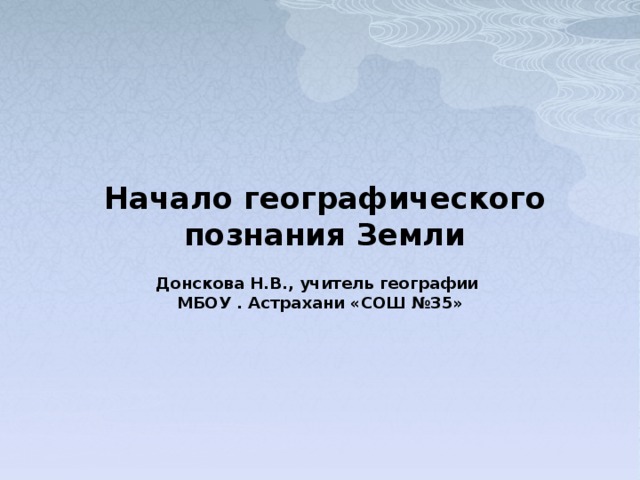 Начало географического познания Земли Донскова Н.В., учитель географии МБОУ . Астрахани «СОШ №35» 