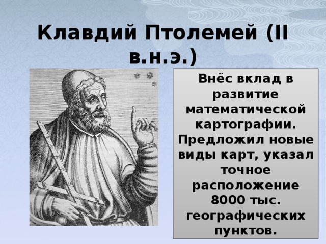 Клавдий Птолемей (II в.н.э.) Внёс вклад в развитие математической картографии. Предложил новые виды карт, указал точное расположение 8000 тыс. географических пунктов. 