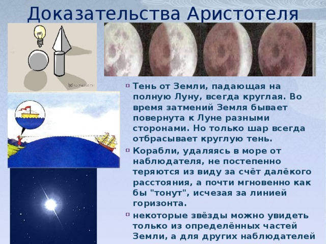 Доказательства Аристотеля Тень от Земли, падающая на полную Луну, всегда круглая. Во время затмений Земля бывает повернута к Луне разными сторонами. Но только шар всегда отбрасывает круглую тень. Корабли, удаляясь в море от наблюдателя, не постепенно теряются из виду за счёт далёкого расстояния, а почти мгновенно как бы 