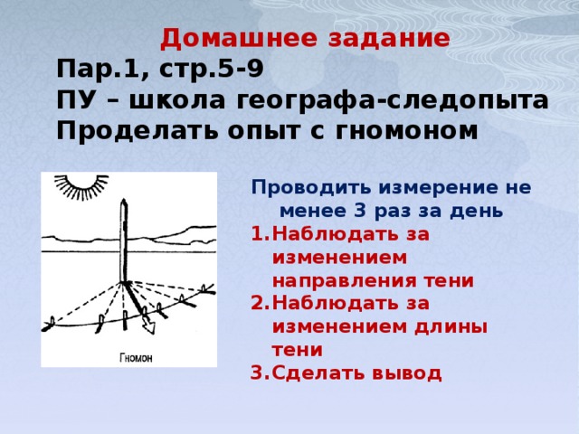 Домашнее задание Пар.1, стр.5-9 ПУ – школа географа-следопыта Проделать опыт с гномоном Проводить измерение не менее 3 раз за день Наблюдать за изменением направления тени Наблюдать за изменением длины тени Сделать вывод 