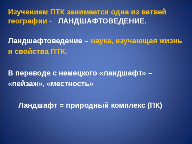 Изучением ПТК занимается одна из ветвей географии - ЛАНДШАФТОВЕДЕНИЕ.  Ландшафтоведение – наука, изучающая жизнь и свойства ПТК.   В переводе с немецкого «ландшафт» – «пейзаж», «местность»   Ландшафт = природный комплекс (ПК)     