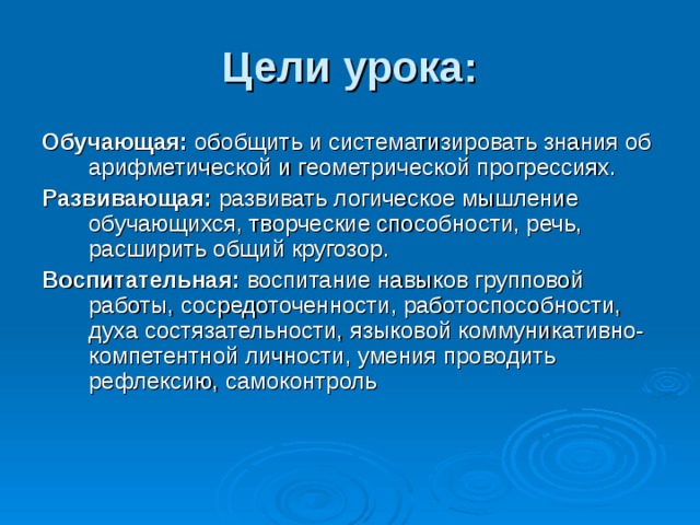Цели урока: Обучающая: обобщить и систематизировать знания об арифметической и геометрической прогрессиях. Развивающая: развивать логическое мышление обучающихся, творческие способности, речь, расширить общий кругозор. Воспитательная: воспитание навыков групповой работы, сосредоточенности, работоспособности, духа состязательности, языковой коммуникативно-компетентной личности, умения проводить рефлексию, самоконтроль 
