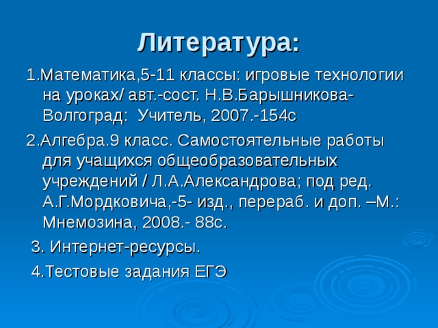 Литература: 1.Математика,5-11 классы: игровые технологии на уроках/ авт.-сост. Н.В.Барышникова- Волгоград: Учитель, 2007.-154с 2.Алгебра.9 класс. Самостоятельные работы для учащихся общеобразовательных учреждений / Л.А.Александрова; под ред. А.Г.Мордковича,-5- изд., перераб. и доп. –М.: Мнемозина, 2008.- 88с.  3. Интернет-ресурсы.  4.Тестовые задания ЕГЭ 