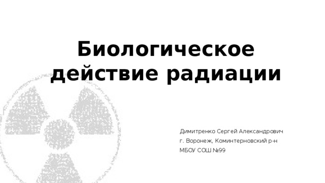Биологическое действие радиации Димитренко Сергей Александрович г. Воронеж, Коминтерновский р-н МБОУ СОШ №99 