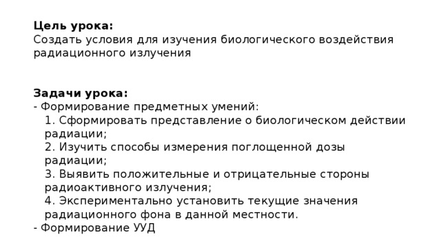 Цель урока: Создать условия для изучения биологического воздействия радиационного излучения   Задачи урока: - Формирование предметных умений: 1. Сформировать представление о биологическом действии радиации; 2. Изучить способы измерения поглощенной дозы радиации; 3. Выявить положительные и отрицательные стороны радиоактивного излучения; 4. Экспериментально установить текущие значения радиационного фона в данной местности. - Формирование УУД  