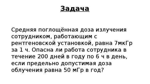 Задача Средняя поглощённая доза излучения сотрудником, работающим с рентгеновской установкой, равна 7мкГр за 1 ч. Опасна ли работа сотрудника в течение 200 дней в году по 6 ч в день, если предельно допустимая доза облучения равна 50 мГр в год? 